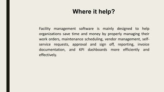 Facility management software is mainly designed to help
organizations save time and money by properly managing their
work orders, maintenance scheduling, vendor management, self-
service requests, approval and sign off, reporting, invoice
documentation, and KPI dashboards more efficiently and
effectively.
Where it help?
 