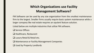FM Software can be used by any size organization from the smallest maintenance
firm to the largest. Smaller firms usually require basic system maintenance while a
larger company like real estate requires an opulent feature solution.
Listed below are multiple industries that utilize FM software.
 Service Offices
 Healthcare, Restaurant
 Luxury Retail & Retail etc.
 Maintenance or Facility Management Companies
 Used by Property Landlords
Which Organizations use Facility
Management Software?
 