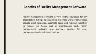 Facility management software is very fruitful nowadays for any
organization. It helps to streamline the entire work order process,
provide quick response, automate tasks, and maintain workflow
to reduce the heavy load of maintenance cost. Facility
management software also provides options for asset
management and equipment tracking.
Benefits of Facility Management Software
 