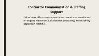 FM software offers a one-on-one connection with service channel
for ongoing maintenance, site location onboarding, and scalability
upgrades in real time.
Contractor Communication & Staffing
Support
 