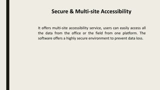 It offers multi-site accessibility service, users can easily access all
the data from the office or the field from one platform. The
software offers a highly secure environment to prevent data loss.
Secure & Multi-site Accessibility
 