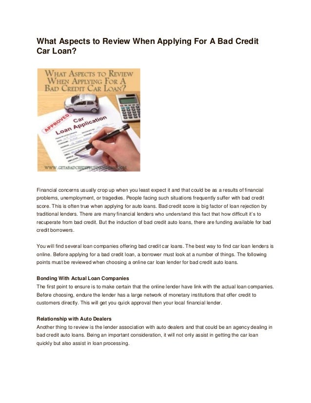 What Aspects to Review When Applying For A Bad Credit
Car Loan?
Financial concerns usually crop up when you least expect it and that could be as a results of financial
problems, unemployment, or tragedies. People facing such situations frequently suffer with bad credit
score. This is often true when applying for auto loans. Bad credit score is big factor of loan rejection by
traditional lenders. There are many financial lenders who understand this fact that how difficult it’s to
recuperate from bad credit. But the induction of bad credit auto loans, there are funding available for bad
credit borrowers.
You will find several loan companies offering bad credit car loans. The best way to find car loan lenders is
online. Before applying for a bad credit loan, a borrower must look at a number of things. The following
points must be reviewed when choosing a online car loan lender for bad credit auto loans.
Bonding With Actual Loan Companies
The first point to ensure is to make certain that the online lender have link with the actual loan companies.
Before choosing, endure the lender has a large network of monetary institutions that offer credit to
customers directly. This will get you quick approval then your local financial lender.
Relationship with Auto Dealers
Another thing to review is the lender association with auto dealers and that could be an agency dealing in
bad credit auto loans. Being an important consideration, it will not only assist in getting the car loan
quickly but also assist in loan processing.
 