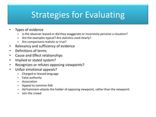 Strategies for EvaluatingTypes of evidenceIs the observer biased or did they exaggerate or incorrectly perceive a situation?Are the examples typical? Are statistics used clearly?Are comparisons realistic or true?Relevancy and sufficiency of evidenceDefinitions of termsCause and Effect relationshipsImplied or stated system?Recognizes or refutes opposing viewpoints?Unfair emotional appeals?Charged or biased languageFalse authorityAssociationAppeal to common folkAd hominem-attacks the holder of opposing viewpoint, rather than the viewpoint.Join the crowd