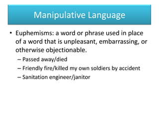 Manipulative LanguageEuphemisms: a word or phrase used in place of a word that is unpleasant, embarrassing, or otherwise objectionable.Passed away/diedFriendly fire/killed my own soldiers by accidentSanitation engineer/janitor
