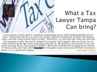 A tax lawyer comes with a complete knowledge and a solid understanding of tax
laws. They know all the ins and outs of the revenue framework of both the federal
taxes and the state levied taxes as well. Therefore, no one else but they can provide
the taxpayers with the much-needed assistance and support. We are lucky as we
have several good law firms operating around us. By putting a few bucks in we can
enjoy savings up to thousands of dollars. We don't consider an exaggeration merely.
In many cases, we have seen taxpayers managed to get a way out of their enormous
debts. It is a technical subject. TaxLawyerTampa
 