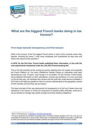 PLATEFORME PARADIS FISCAUX ET JUDICIAIRES – stopparadisfiscaux.fr 1/18
What are the biggest French banks doing in tax
havens?
First steps towards transparency and first lessons
What is the turnover of the five biggest French banks in each of the countries where they
operate, including tax haven ? How many employees and subsidiaries do they have and
what is the nature of their activities ?
In 2014, for the first time, French banks published these information, in line with the
new requirements introduced under the July 2013 French banking law1
.
This is the first example of the country-by-country reporting that civil society and especially
the French Platform on Tax Havrn [Plateforme Paradis Fiscaux et Judiciaires] have been
demanding for over 10 years2
, even though it is not perfect. For the moment, French banks
have published information on their subsidiaries, turnover and workforce. It is only once data
on the tax they pay, the subsidies they receive and the profit they make become available in
2015 that it will really be possible to have an overall understanding of the geographic spread
of their activities and how they use tax havens.
The basic principle of this new requirement for transparency is to find out if banks have real
operations in tax havens or if they are using them to relocate profits artificially, avoid tax or
set up vehicles to manage risky assets and get round their statutory obligations.
1 Article 7 of the banking law - loi bancaire n° 2013-672 of 26 July 2013
2.The same requirement was introduced at European level in the CRD IV Directive adopted in 2013. But it has yet to be
incorporated into domestic law in many countries. Some banks in the Netherlands and Belgium have begun to publish data
but these have turned out to be relatively incomplete, especially with regard to the list of their subsidiaries’ activities.
Members of the Plateforme Paradis fiscaux et judiciaires :
Les Amis de la Terre - Anticor - Attac France - CADTM France – CCFD-Terre
Solidaire - CFDT - CGT - CRID - Droit pour la justice –Observatoire citoyen pour la
transparence Financière Internationale - Oxfam France – Justice et Paix - Réseau Foi
et Justice Afrique Europe - Secours catholique Caritas France - Sherpa - Survie -
Syndicat de la magistrature – Solidaires Finances Publiques - Transparency
International France (www.stopparadisfiscaux.fr)
 