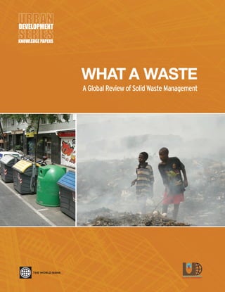 WHAT A WASTE
A Global Review of Solid Waste Management
KNOWLEDGE PAPERS
For more information about the
Urban Development Series, contact:
Urban Development and Local Government Unit
Sustainable Development Network
The World Bank
1818 H Street, NW
Washington, DC, 20433
USA
Email: urbanhelp@worldbank.org
Website: www.worldbank.org/urban
March 2012, No. 15
WHATAWASTE:AGLOBALREVIEWOFSOLIDWASTEMANAGEMENT
 