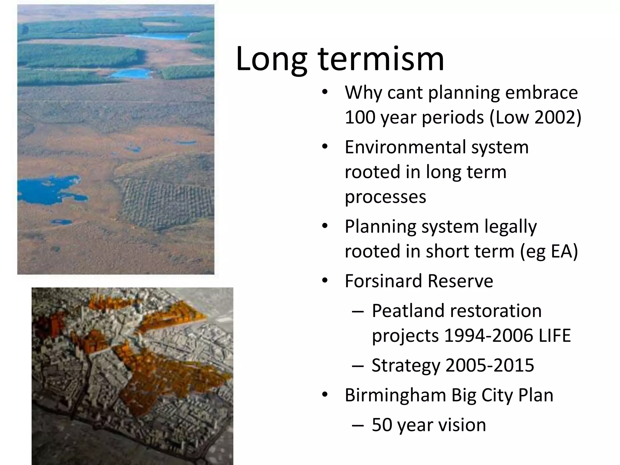        Long termismWhy cant planning embrace 100 year periods (Low 2002)Environmental system rooted in long term processes Planning system legally rooted in short term (eg EA)Forsinard Reserve Peatland restoration  projects 1994-2006 LIFE Strategy 2005-2015 Birmingham Big City Plan50 year vision   