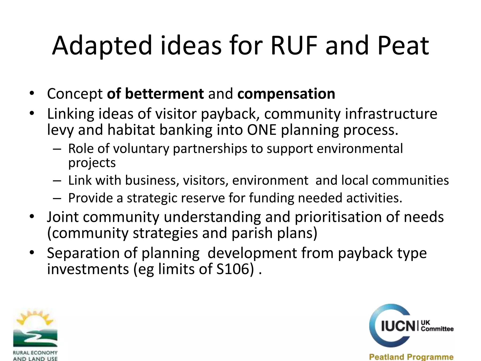 Adapted ideas for RUF and Peat  Concept of betterment and compensation Linking ideas of visitor payback, community infrastructure levy and habitat banking into ONE planning process.Role of voluntary partnerships to support environmental projectsLink with business, visitors, environment  and local communities  Provide a strategic reserve for funding needed activities. Joint community understanding and prioritisation of needs (community strategies and parish plans) Separation of planning  development from payback type investments (eg limits of S106) . 