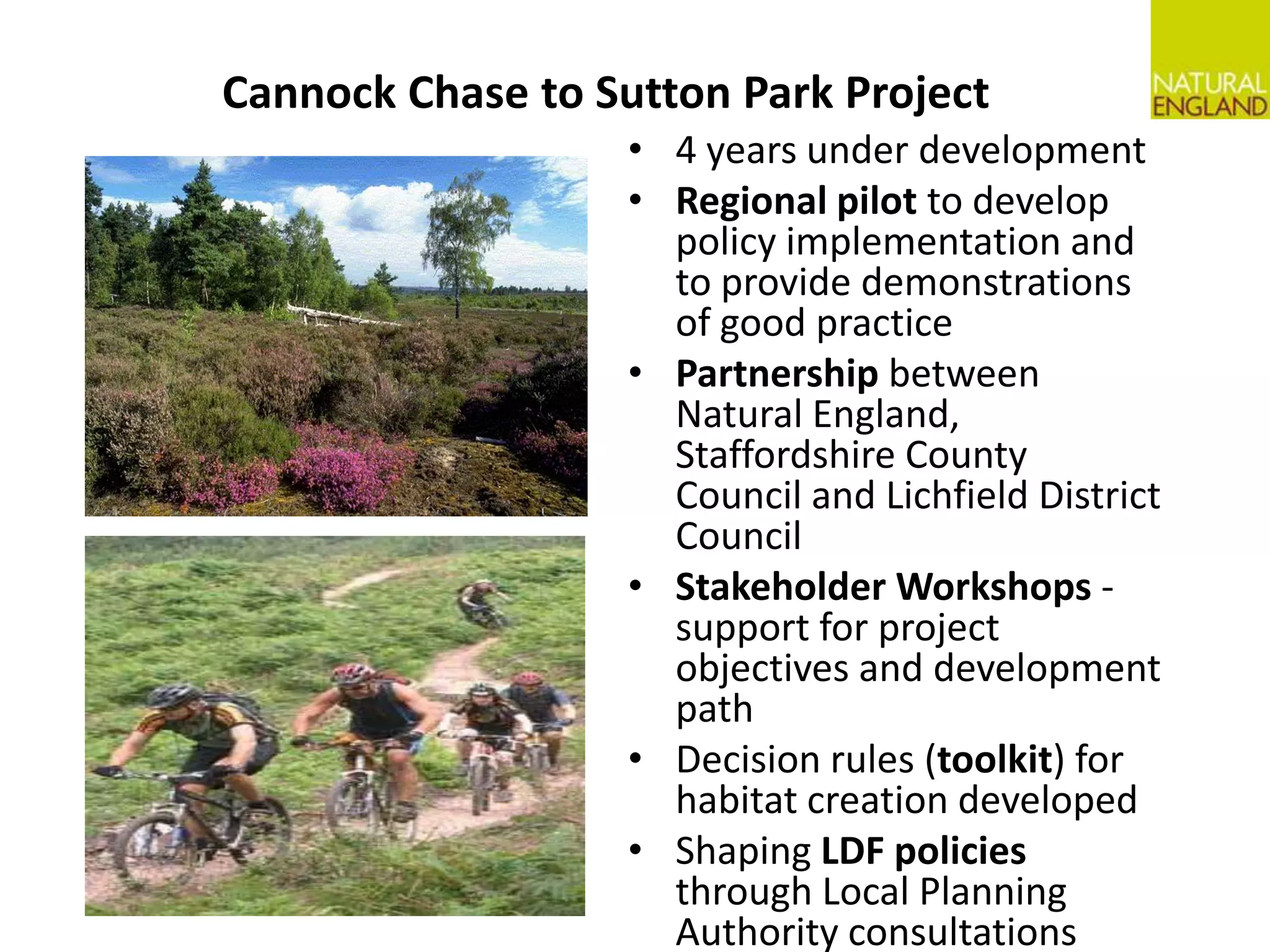 Cannock Chase to Sutton Park Project4 years under development Regional pilot to develop policy implementation and to provide demonstrations of good practice Partnership between Natural England, Staffordshire County Council and Lichfield District CouncilStakeholder Workshops - support for project objectives and development pathDecision rules (toolkit) for habitat creation developed Shaping LDF policies through Local Planning Authority consultations