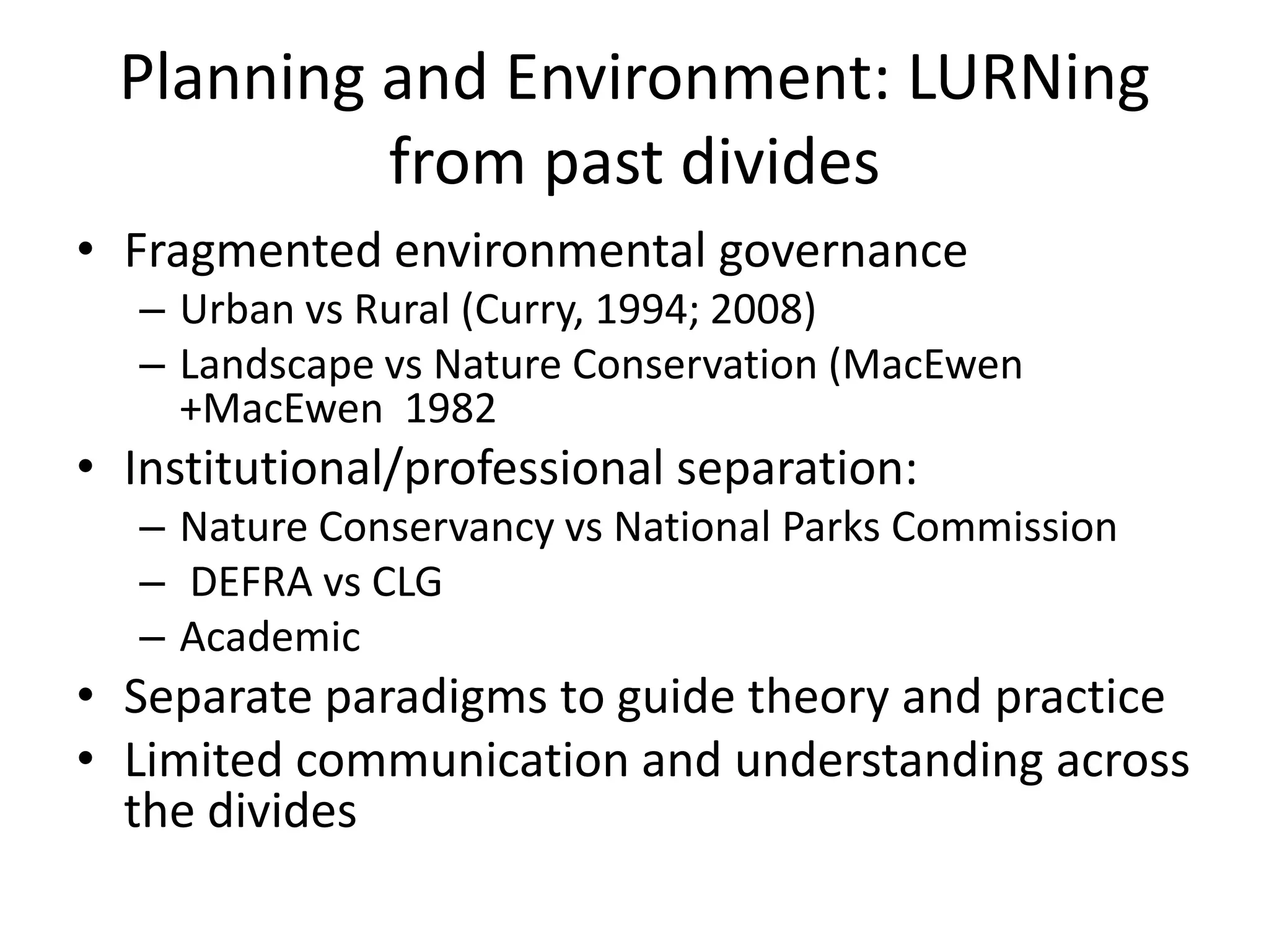Planning and Environment: LURNing from past divides Fragmented environmental governanceUrban vs Rural (Curry, 1994; 2008)Landscape vs Nature Conservation (MacEwen +MacEwen  1982 Institutional/professional separation: Nature Conservancy vs National Parks CommissionDEFRA vs CLG Academic Separate paradigms to guide theory and practice Limited communication and understanding across the divides 