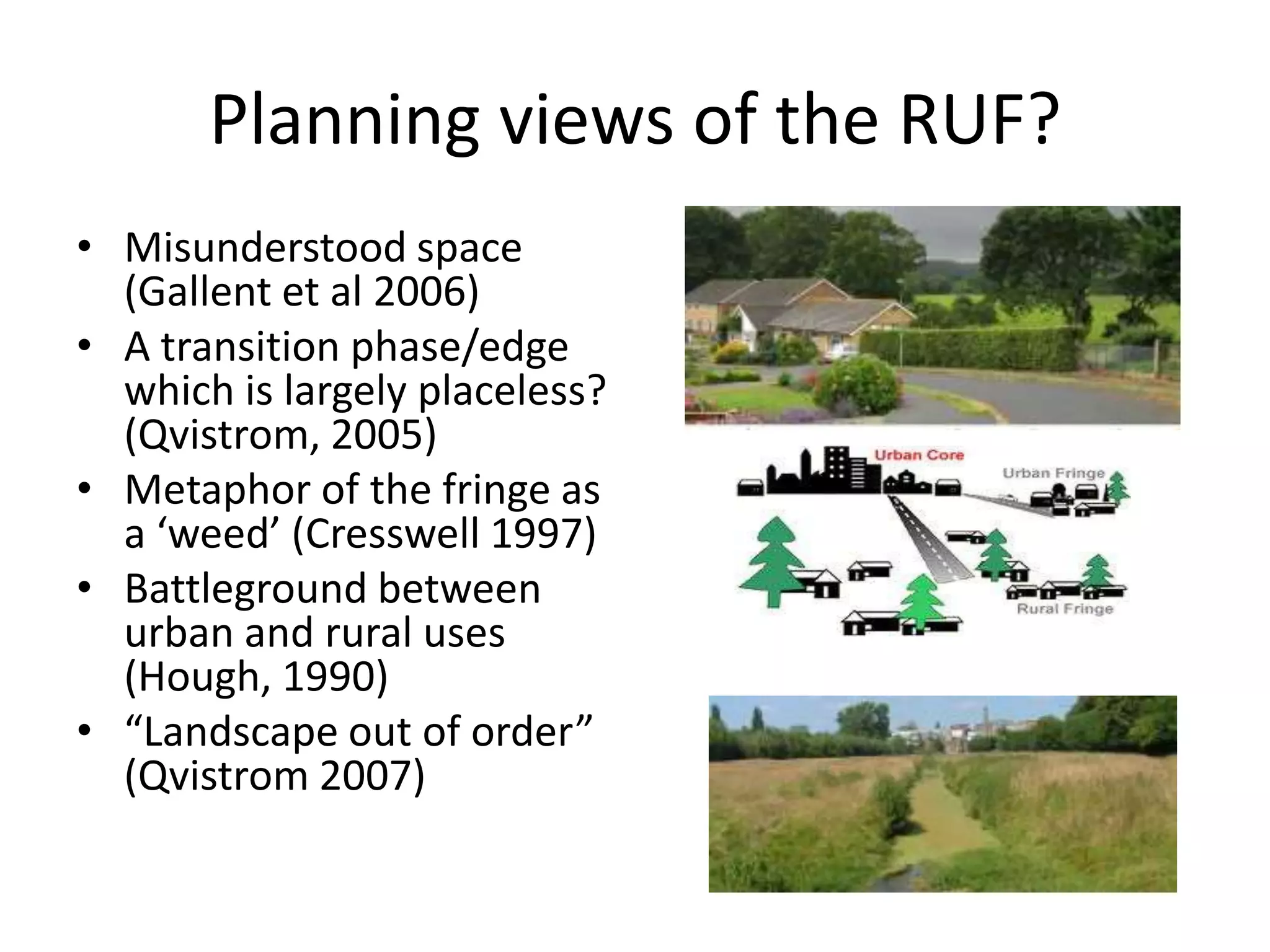 Planning views of the RUF?  Misunderstood space   (Gallent et al 2006)  A transition phase/edge which is largely placeless? (Qvistrom, 2005)Metaphor of the fringe as a ‘weed’ (Cresswell 1997)Battleground between urban and rural uses (Hough, 1990) “Landscape out of order” (Qvistrom 2007)