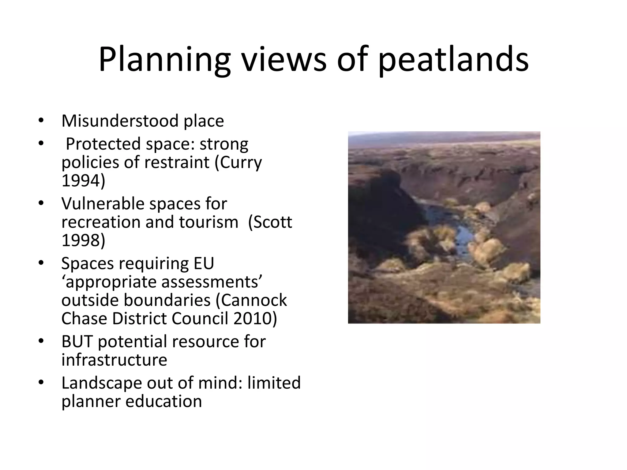 Planning views of peatlands Misunderstood place Protected space: strong policies of restraint (Curry 1994)  Vulnerable spaces for recreation and tourism  (Scott 1998) Spaces requiring EU ‘appropriate assessments’ outside boundaries (Cannock Chase District Council 2010)BUT potential resource for infrastructure   Landscape out of mind: limited planner education 