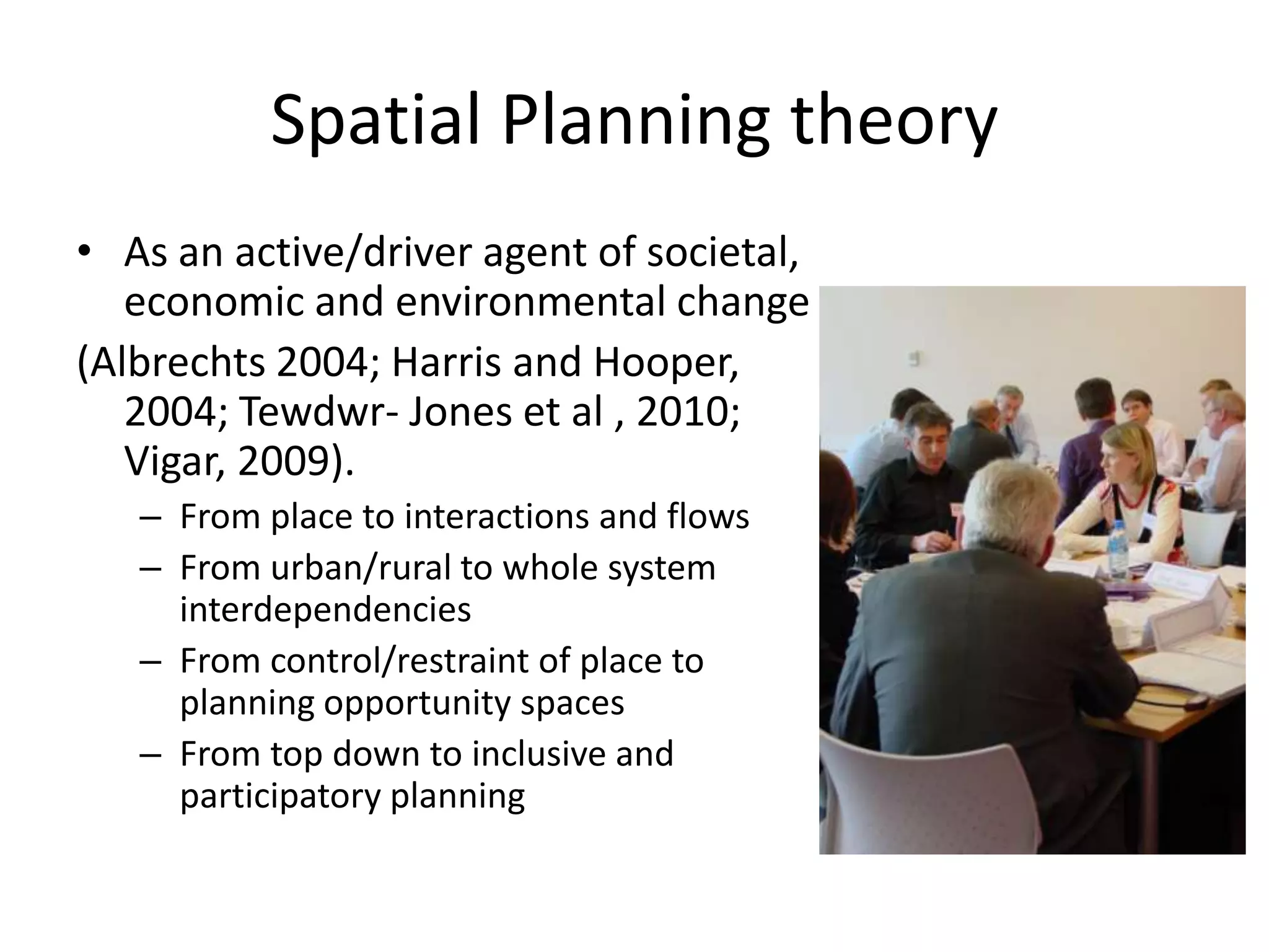 Spatial Planning theory  As an active/driver agent of societal, economic and environmental change (Albrechts 2004; Harris and Hooper, 2004; Tewdwr- Jones et al , 2010; Vigar, 2009).From place to interactions and flows   From urban/rural to whole system  interdependencies From control/restraint of place to planning opportunity spaces From top down to inclusive and participatory planning 
