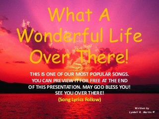 What A Wonderful Life Over There! 
Written by 
Lyndell R. Martin © 
THIS IS ONE OF OUR MOST POPULAR SONGS. 
YOU CAN PREVIEW IT FOR FREE AT THE END 
OF THIS PRESENTATION. MAY GOD BLESS YOU! 
SEE YOU OVER THERE! 
(Song Lyrics Follow) 
 
