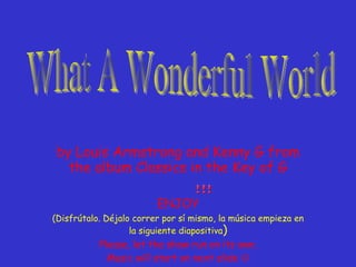 by Louis Armstrong and Kenny G from the album Classics in the Key of G ENJOY (Disfrútalo. Déjalo correr por sí mismo, la música empieza en la siguiente diapositiva ) Please, let the show run on its own. Music will start on next slide   What A Wonderful World 