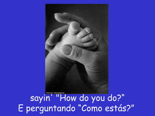 sayin' "How do you do?“
E perguntando “Como estás?”
 