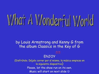 by Louis Armstrong and Kenny G from the album Classics in the Key of G ENJOY (Disfrútalo. Déjalo correr por sí mismo, la música empieza en la siguiente diapositiva ) Please, let the show run on its own. Music will start on next slide   What A Wonderful World 