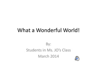 What a Wonderful World!
By:
Students in Ms. JO’s Class
March 2014
 