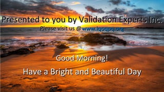 Good Morning!Good Morning!
Have a Bright and Beautiful DayHave a Bright and Beautiful Day
Presented to you by Validation Experts Inc.Presented to you by Validation Experts Inc.
Please visit us @Please visit us @www.iqoqpq.orgwww.iqoqpq.org
 