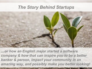 The Story Behind Startups 
…or how an English major started a software 
company & how that can inspire you to be a better 
banker & person, impact your community in an 
amazing way, and possibly make you better looking! 
 