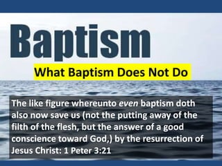 What Baptism Does Not Do
The like figure whereunto even baptism doth
also now save us (not the putting away of the
filth of the flesh, but the answer of a good
conscience toward God,) by the resurrection of
Jesus Christ: 1 Peter 3:21
 