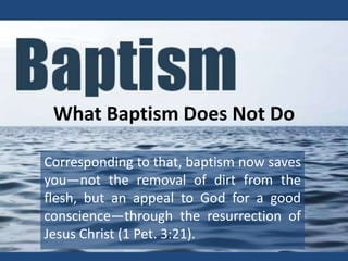 What Baptism Does Not Do
Corresponding to that, baptism now saves
you—not the removal of dirt from the
flesh, but an appeal to God for a good
conscience—through the resurrection of
Jesus Christ (1 Pet. 3:21).
 
