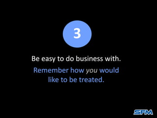 Be easy to do business with.
Remember how you would
like to be treated.
3
 