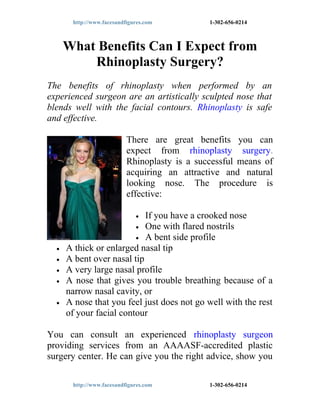 http://www.facesandfigures.com          1-302-656-0214



      What Benefits Can I Expect from
          Rhinoplasty Surgery?
The benefits of rhinoplasty when performed by an
experienced surgeon are an artistically sculpted nose that
blends well with the facial contours. Rhinoplasty is safe
and effective.

                           There are great benefits you can
                           expect from rhinoplasty surgery.
                           Rhinoplasty is a successful means of
                           acquiring an attractive and natural
                           looking nose. The procedure is
                           effective:

                            If you have a crooked nose
                              •
                         • One with flared nostrils
                         • A bent side profile
  •   A thick or enlarged nasal tip
  •   A bent over nasal tip
  •   A very large nasal profile
  •   A nose that gives you trouble breathing because of a
      narrow nasal cavity, or
  •   A nose that you feel just does not go well with the rest
      of your facial contour

You can consult an experienced rhinoplasty surgeon
providing services from an AAAASF-accredited plastic
surgery center. He can give you the right advice, show you

       http://www.facesandfigures.com          1-302-656-0214
 