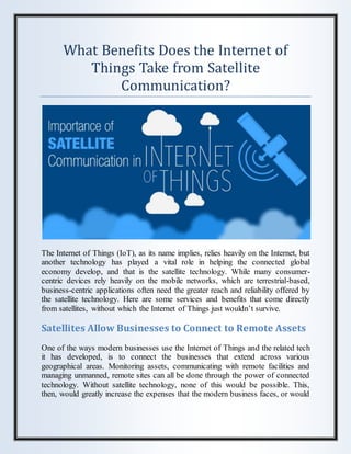 What Benefits Does the Internet of
Things Take from Satellite
Communication?
The Internet of Things (IoT), as its name implies, relies heavily on the Internet, but
another technology has played a vital role in helping the connected global
economy develop, and that is the satellite technology. While many consumer-
centric devices rely heavily on the mobile networks, which are terrestrial-based,
business-centric applications often need the greater reach and reliability offered by
the satellite technology. Here are some services and benefits that come directly
from satellites, without which the Internet of Things just wouldn’t survive.
Satellites Allow Businesses to Connect to Remote Assets
One of the ways modern businesses use the Internet of Things and the related tech
it has developed, is to connect the businesses that extend across various
geographical areas. Monitoring assets, communicating with remote facilities and
managing unmanned, remote sites can all be done through the power of connected
technology. Without satellite technology, none of this would be possible. This,
then, would greatly increase the expenses that the modern business faces, or would
 