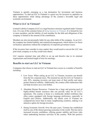 Vietnam is quickly emerging as a top destination for investment and business
opportunities. To start an LLC in Vietnam is a great way for investors to capitalize on
these opportunities while taking advantage of the country’s favorable legal and
economic environment.
What is LLC in Vietnam?
Limited Liability Company (LLC) is a legal business structure regulated under Vietnam
Law. It is one of the common forms of doing business in Vietnam. It is formed by two
or more members, and the liability of each member for the debt and obligations of the
company is limited to the amount of the contribution.
Members are also not personally liable for any other debts of the company. As an LLC,
the company has limited liability and centralized management, which allows it to focus
on business operations without the complexity of corporate governance issues.
If the investors later consider to raise capital, they would need to convert the LLC into
joint stock company so as they could issue shares.
LLC requires minimal time and effort to set up and dissolve due to its minimal
requirements and limited length of time for meetings.
Benefits to start an LLC in Vietnam
Companies that choose to start an LLC in Vietnam have access to a number of benefits
including:
1. Low Taxes: When setting up an LLC in Vietnam, investors can benefit
from the low corporate taxes. The nominal tax rate for LLCs in Vietnam is
only 20%, meaning investors can keep more of their profits and enjoy
greater financial stability. Additionally, the country offers deductions that
can help investors save even further.
2. Abundant Human Resources: Vietnam has a large and growing pool of
highly-skilled human resources that can provide value for an LLC’s
operations. The country is home to a technically skilled workforce that
often comes equipped with foreign language proficiency, especially in
English and Chinese. Additionally, the labour costs in Vietnam are
comparatively lower than in many neighbouring countries, making it an
attractive option for foreign investors.
3. Strong Economic Growth: Over the past years, Vietnam has established
itself as one of the fastest-growing economies in the world. This has led to
increased investor confidence, offering greater stability and fewer risks
when undertaking business activities in the country. With this positive
 