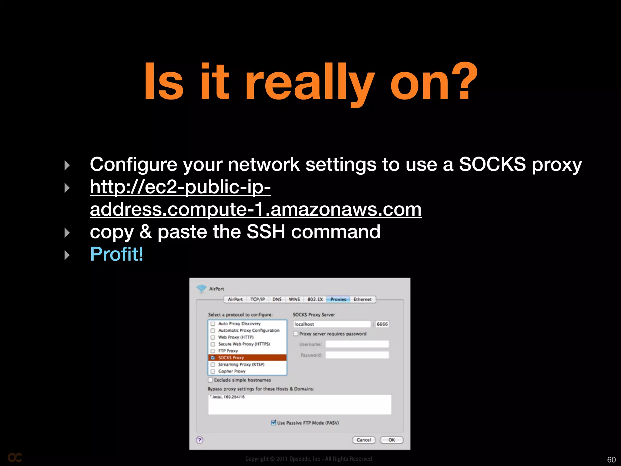 Is it really on?
‣ Configure your network settings to use a SOCKS proxy
‣ http://ec2-public-ip-
  address.compute-1.amazonaws.com
‣ copy & paste the SSH command
‣ Profit!




                   Copyright © 2011 Opscode, Inc - All Rights Reserved   60
 