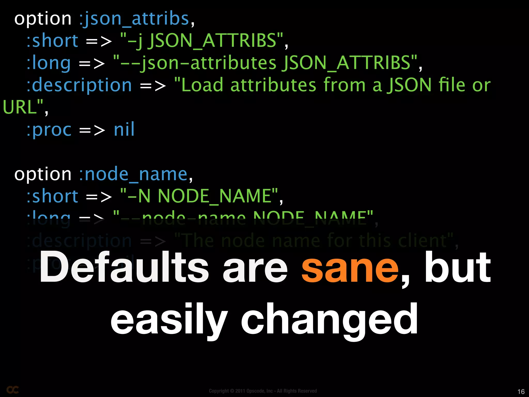 option :json_attribs,
  :short => "-j JSON_ATTRIBS",
  :long => "--json-attributes JSON_ATTRIBS",
  :description => "Load attributes from a JSON ﬁle or
URL",
  :proc => nil

 option :node_name,
  :short => "-N NODE_NAME",
  :long => "--node-name NODE_NAME",
  :description => "The node name for this client",
   Defaults are sane, but
  :proc => nil


      easily changed
                      Copyright © 2011 Opscode, Inc - All Rights Reserved   16
 