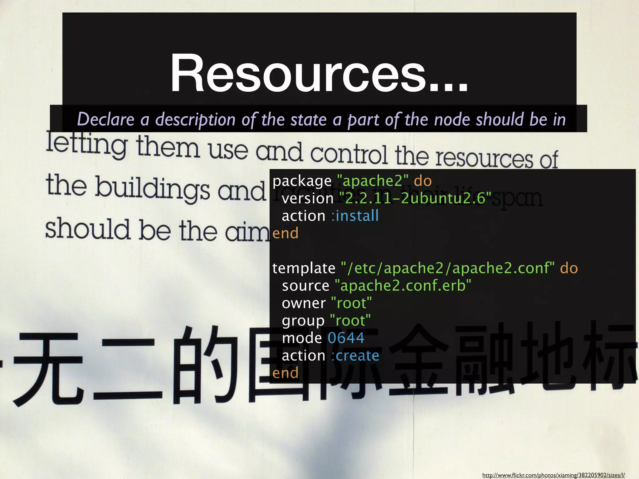 Resources...
Declare a description of the state a part of the node should be in


                          package "apache2" do
                           version "2.2.11-2ubuntu2.6"
                           action :install
                          end

                          template "/etc/apache2/apache2.conf" do
                           source "apache2.conf.erb"
                           owner "root"
                           group "root"
                           mode 0644
                           action :create
                          end




                                                      http://www.ﬂickr.com/photos/xiaming/382205902/sizes/l/
 