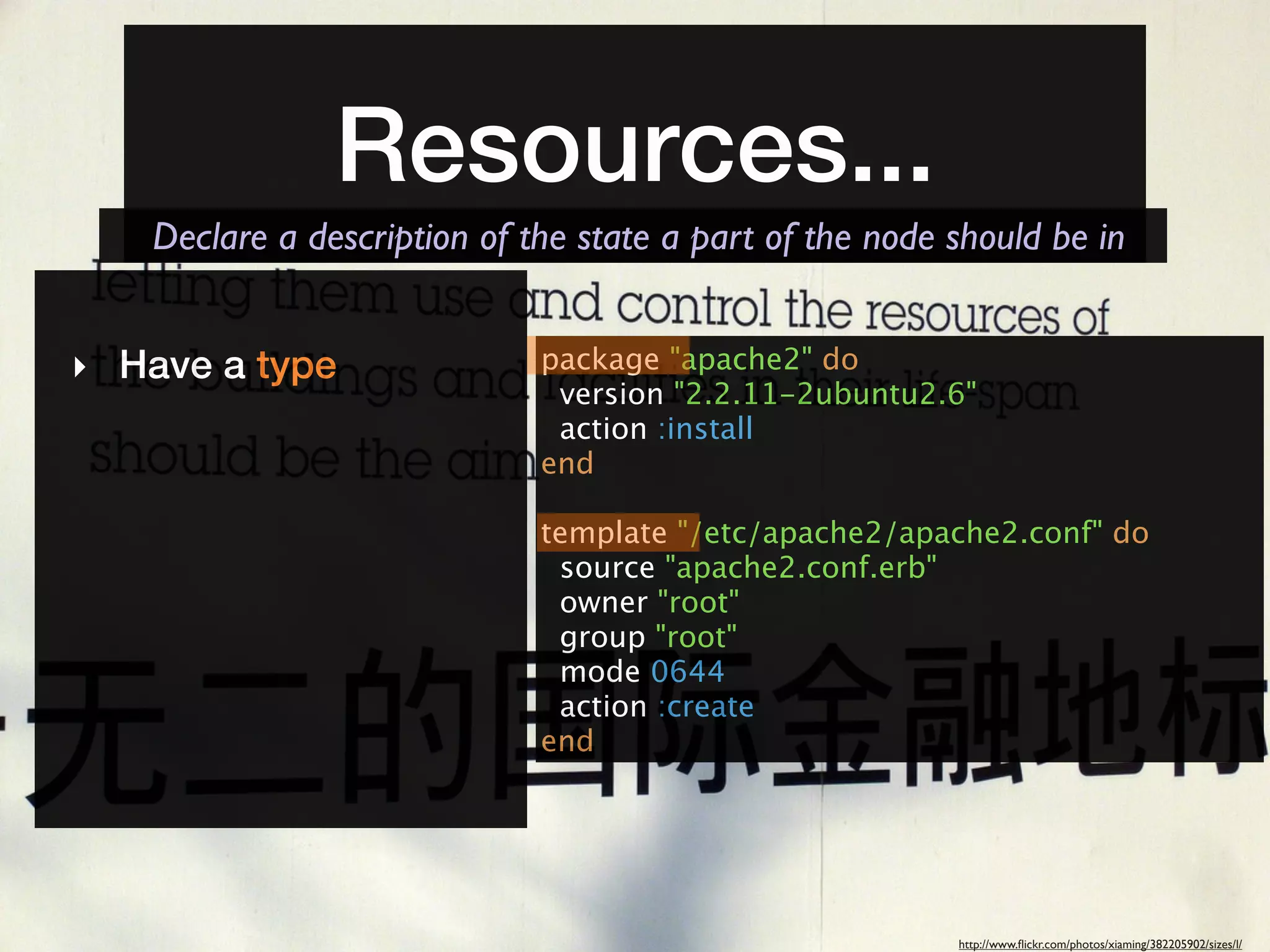 Resources...
   Declare a description of the state a part of the node should be in


‣ Have a type                package "apache2" do
                              version "2.2.11-2ubuntu2.6"
                              action :install
                             end

                             template "/etc/apache2/apache2.conf" do
                              source "apache2.conf.erb"
                              owner "root"
                              group "root"
                              mode 0644
                              action :create
                             end




                                                         http://www.ﬂickr.com/photos/xiaming/382205902/sizes/l/
 