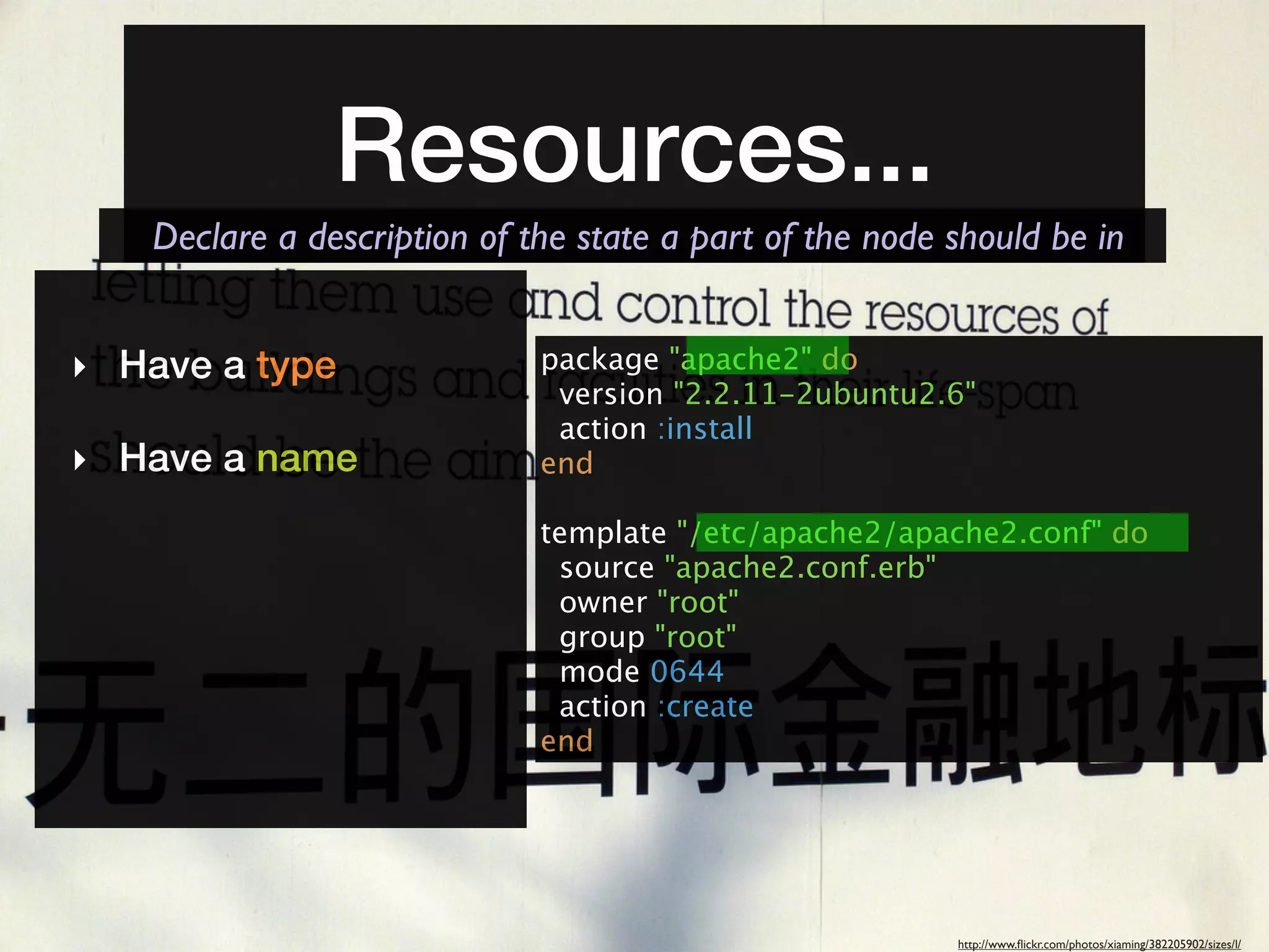 Resources...
   Declare a description of the state a part of the node should be in


‣ Have a type                package "apache2" do
                              version "2.2.11-2ubuntu2.6"
                              action :install
‣ Have a name                end

                             template "/etc/apache2/apache2.conf" do
                              source "apache2.conf.erb"
                              owner "root"
                              group "root"
                              mode 0644
                              action :create
                             end




                                                         http://www.ﬂickr.com/photos/xiaming/382205902/sizes/l/
 