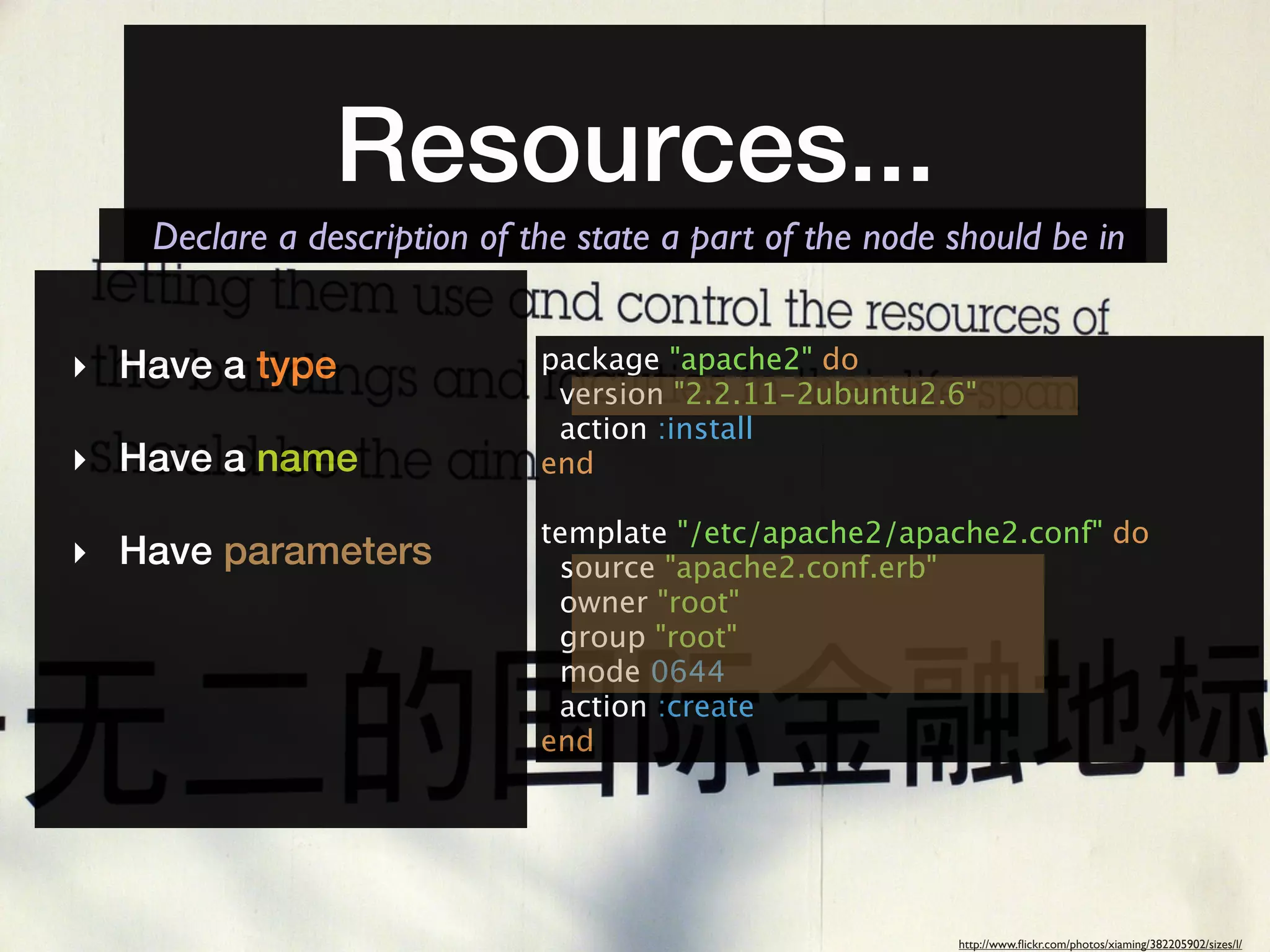 Resources...
   Declare a description of the state a part of the node should be in


‣ Have a type                package "apache2" do
                              version "2.2.11-2ubuntu2.6"
                              action :install
‣ Have a name                end

                             template "/etc/apache2/apache2.conf" do
‣ Have parameters             source "apache2.conf.erb"
                              owner "root"
                              group "root"
                              mode 0644
                              action :create
                             end




                                                         http://www.ﬂickr.com/photos/xiaming/382205902/sizes/l/
 