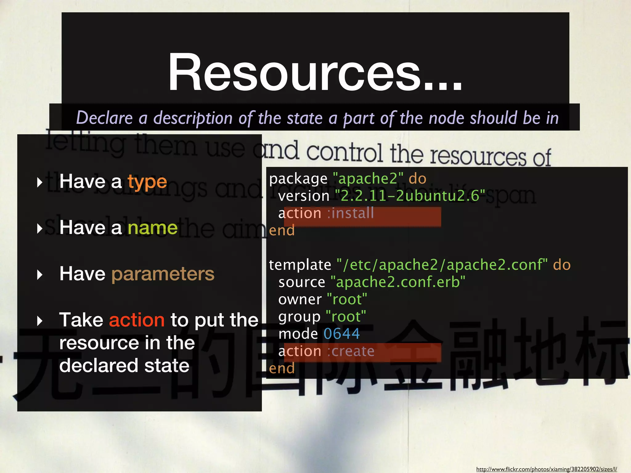 Resources...
    Declare a description of the state a part of the node should be in


‣ Have a type                 package "apache2" do
                               version "2.2.11-2ubuntu2.6"
                               action :install
‣ Have a name                 end

                              template "/etc/apache2/apache2.conf" do
‣ Have parameters              source "apache2.conf.erb"
                               owner "root"
‣ Take action to put the       group "root"
                               mode 0644
  resource in the              action :create
  declared state              end




                                                          http://www.ﬂickr.com/photos/xiaming/382205902/sizes/l/
 
