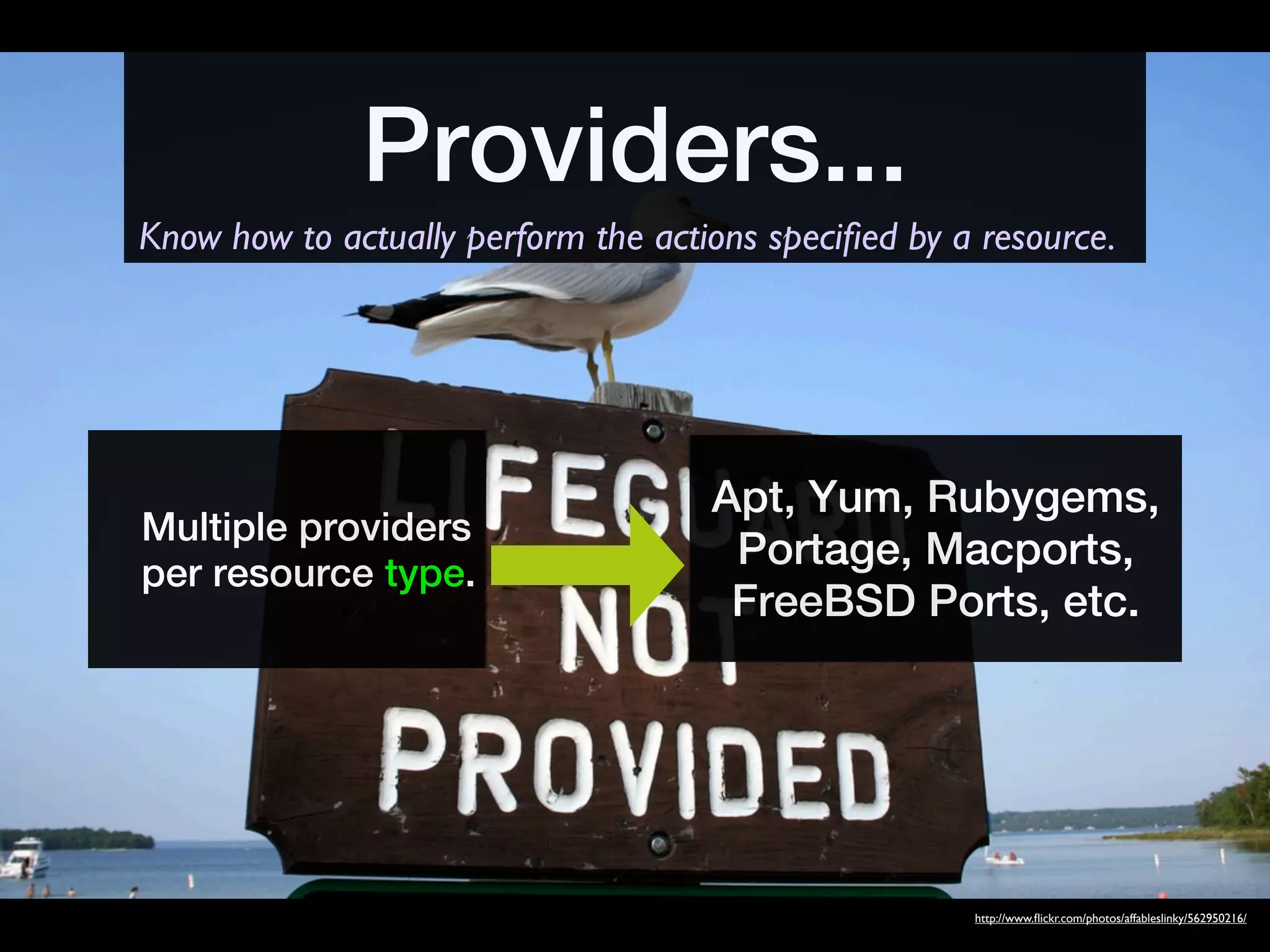Providers...
Know how to actually perform the actions speciﬁed by a resource.




                                     Apt, Yum, Rubygems,
Multiple providers
                                      Portage, Macports,
per resource type.
                                      FreeBSD Ports, etc.




                                                      http://www.ﬂickr.com/photos/affableslinky/562950216/
 
