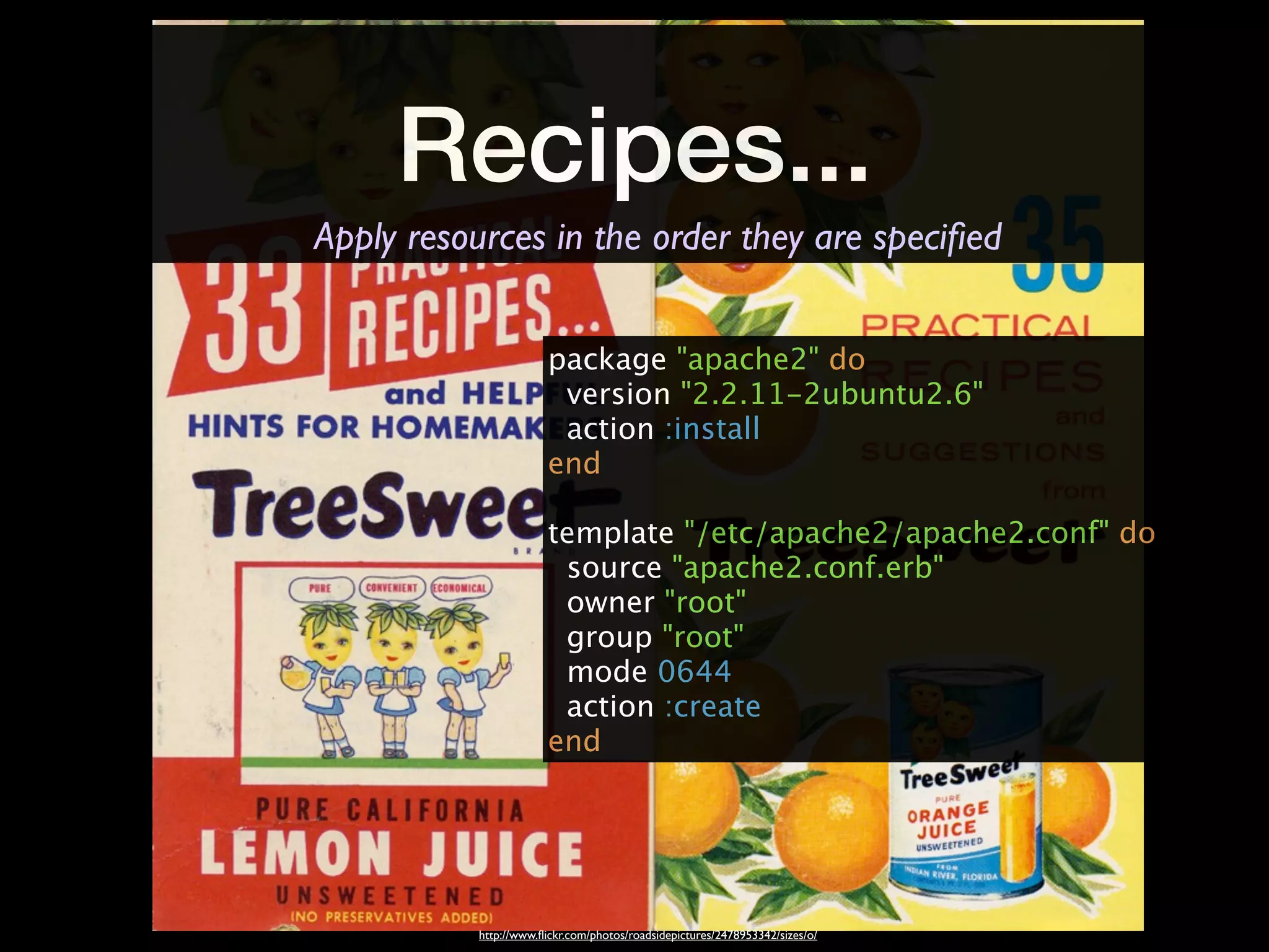 Recipes...
Apply resources in the order they are speciﬁed


                        package "apache2" do
                         version "2.2.11-2ubuntu2.6"
                         action :install
                        end

                        template "/etc/apache2/apache2.conf" do
                         source "apache2.conf.erb"
                         owner "root"
                         group "root"
                         mode 0644
                         action :create
                        end




           http://www.ﬂickr.com/photos/roadsidepictures/2478953342/sizes/o/
 