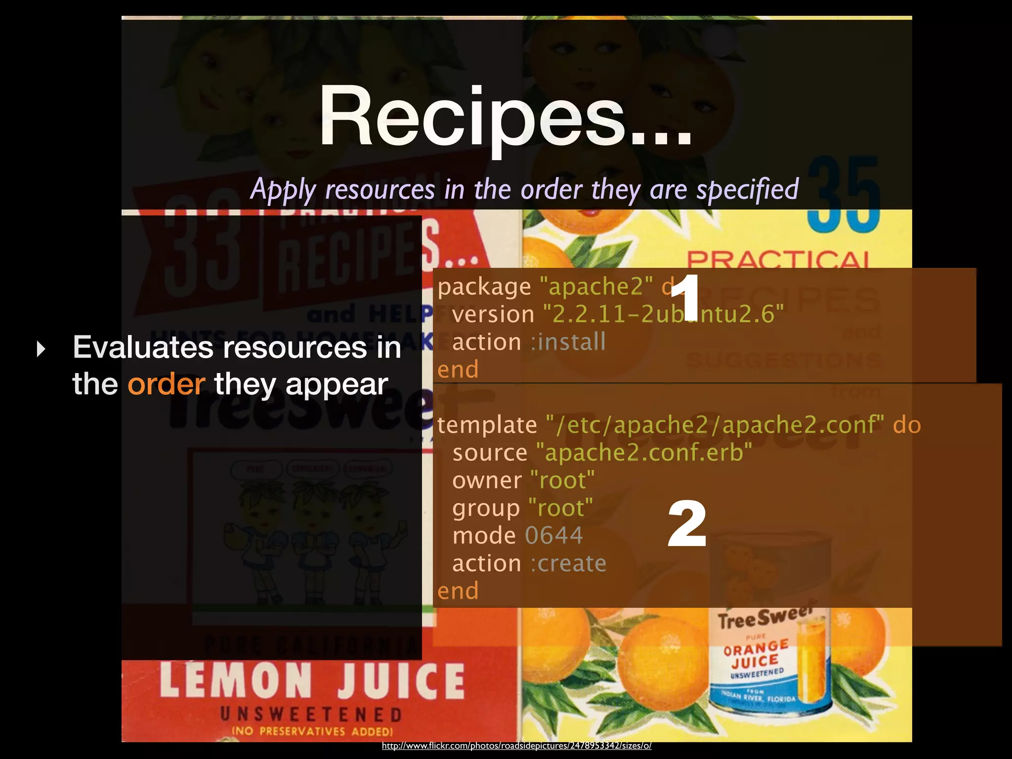 Recipes...
              Apply resources in the order they are speciﬁed


                                      package "apache2" do
                                       version "2.2.11-2ubuntu2.6"
                                       action :install
                                                                                            1
‣ Evaluates resources in
                                      end
  the order they appear
                                      template "/etc/apache2/apache2.conf" do
                                       source "apache2.conf.erb"
                                       owner "root"
                                       group "root"
                                       mode 0644
                                       action :create
                                                                                            2
                                      end




                         http://www.ﬂickr.com/photos/roadsidepictures/2478953342/sizes/o/
 