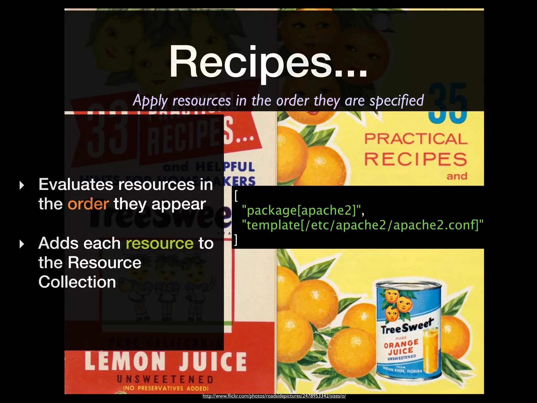 Recipes...
              Apply resources in the order they are speciﬁed




‣ Evaluates resources in
                                      [
  the order they appear                   "package[apache2]",
                                          "template[/etc/apache2/apache2.conf]"
‣ Adds each resource to               ]
  the Resource
  Collection




                         http://www.ﬂickr.com/photos/roadsidepictures/2478953342/sizes/o/
 