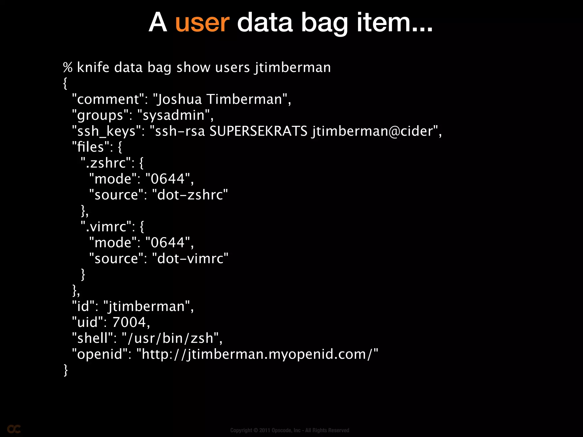 A user data bag item...
% knife data bag show users jtimberman
{
  "comment": "Joshua Timberman",
  "groups": "sysadmin",
  "ssh_keys": "ssh-rsa SUPERSEKRATS jtimberman@cider",
  "ﬁles": {
    ".zshrc": {
      "mode": "0644",
      "source": "dot-zshrc"
    },
    ".vimrc": {
      "mode": "0644",
      "source": "dot-vimrc"
    }
  },
  "id": "jtimberman",
  "uid": 7004,
  "shell": "/usr/bin/zsh",
  "openid": "http://jtimberman.myopenid.com/"
}



                       Copyright © 2011 Opscode, Inc - All Rights Reserved
 