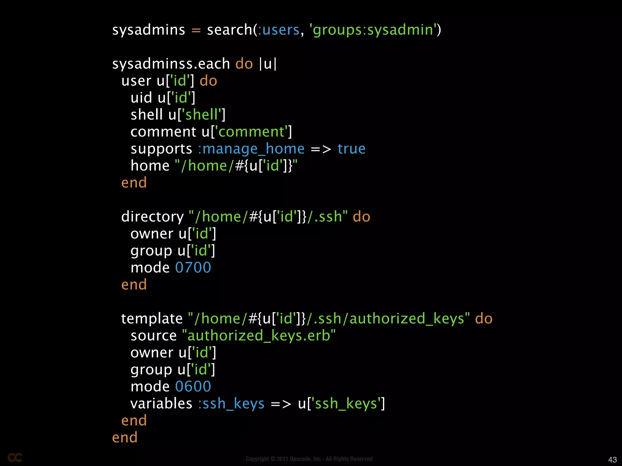 sysadmins = search(:users, 'groups:sysadmin')

sysadminss.each do |u|
 user u['id'] do
  uid u['id']
  shell u['shell']
  comment u['comment']
  supports :manage_home => true
  home "/home/#{u['id']}"
 end

 directory "/home/#{u['id']}/.ssh" do
  owner u['id']
  group u['id']
  mode 0700
 end

 template "/home/#{u['id']}/.ssh/authorized_keys" do
  source "authorized_keys.erb"
  owner u['id']
  group u['id']
  mode 0600
  variables :ssh_keys => u['ssh_keys']
 end
end
                  Copyright © 2011 Opscode, Inc - All Rights Reserved   43
 