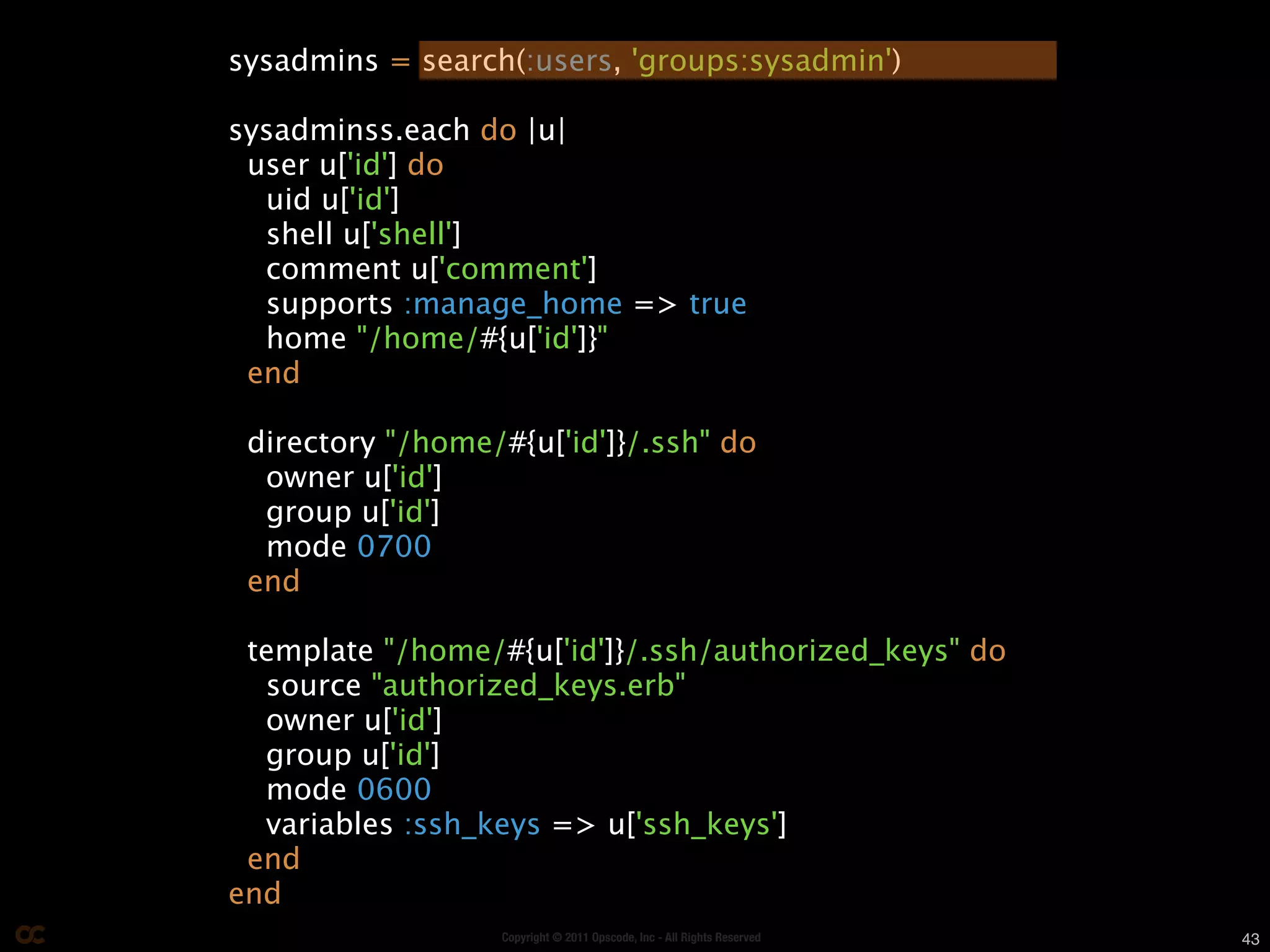 sysadmins = search(:users, 'groups:sysadmin')

sysadminss.each do |u|
 user u['id'] do
  uid u['id']
  shell u['shell']
  comment u['comment']
  supports :manage_home => true
  home "/home/#{u['id']}"
 end

 directory "/home/#{u['id']}/.ssh" do
  owner u['id']
  group u['id']
  mode 0700
 end

 template "/home/#{u['id']}/.ssh/authorized_keys" do
  source "authorized_keys.erb"
  owner u['id']
  group u['id']
  mode 0600
  variables :ssh_keys => u['ssh_keys']
 end
end
                  Copyright © 2011 Opscode, Inc - All Rights Reserved   43
 