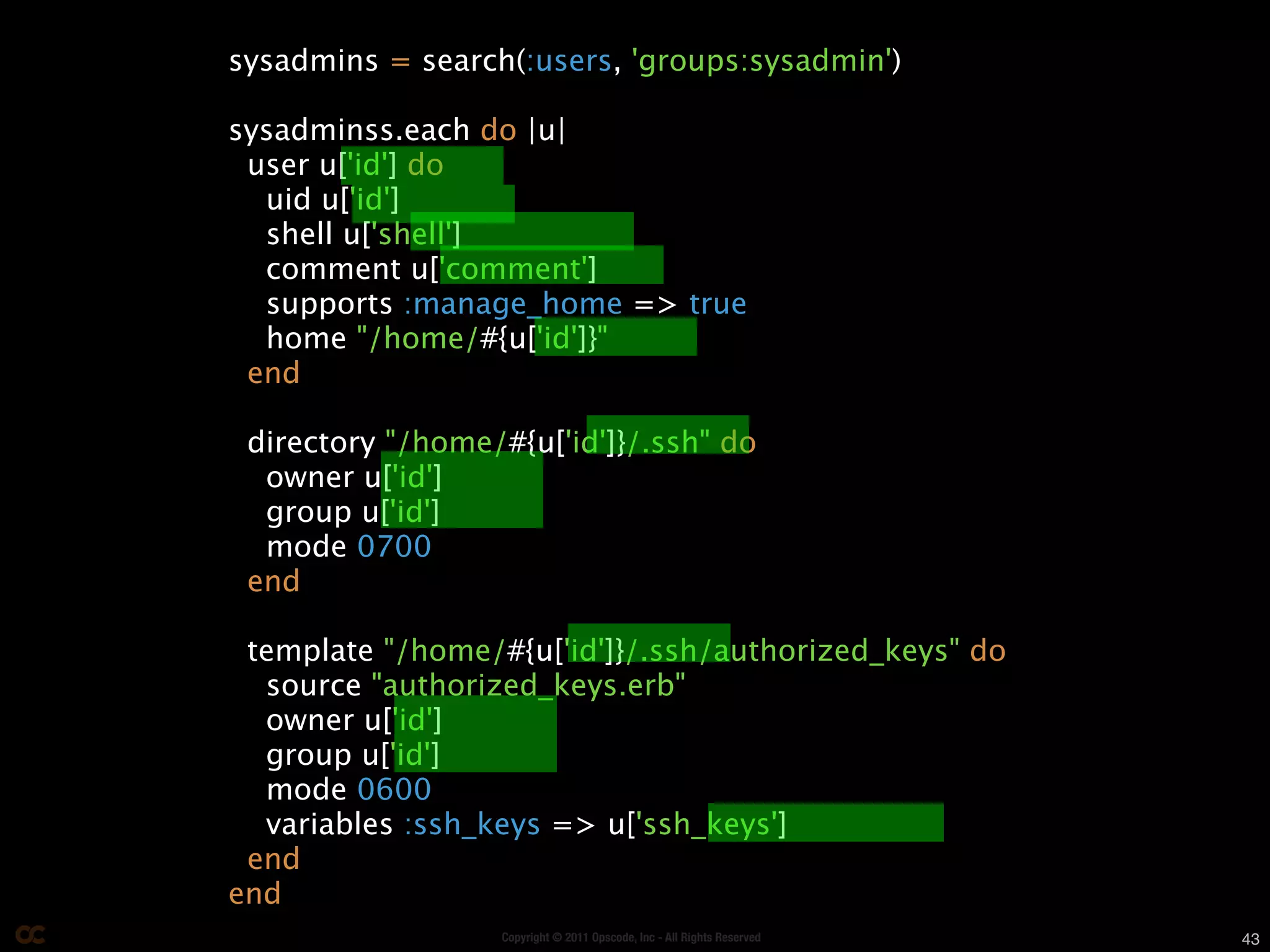 sysadmins = search(:users, 'groups:sysadmin')

sysadminss.each do |u|
 user u['id'] do
  uid u['id']
  shell u['shell']
  comment u['comment']
  supports :manage_home => true
  home "/home/#{u['id']}"
 end

 directory "/home/#{u['id']}/.ssh" do
  owner u['id']
  group u['id']
  mode 0700
 end

 template "/home/#{u['id']}/.ssh/authorized_keys" do
  source "authorized_keys.erb"
  owner u['id']
  group u['id']
  mode 0600
  variables :ssh_keys => u['ssh_keys']
 end
end
                  Copyright © 2011 Opscode, Inc - All Rights Reserved   43
 