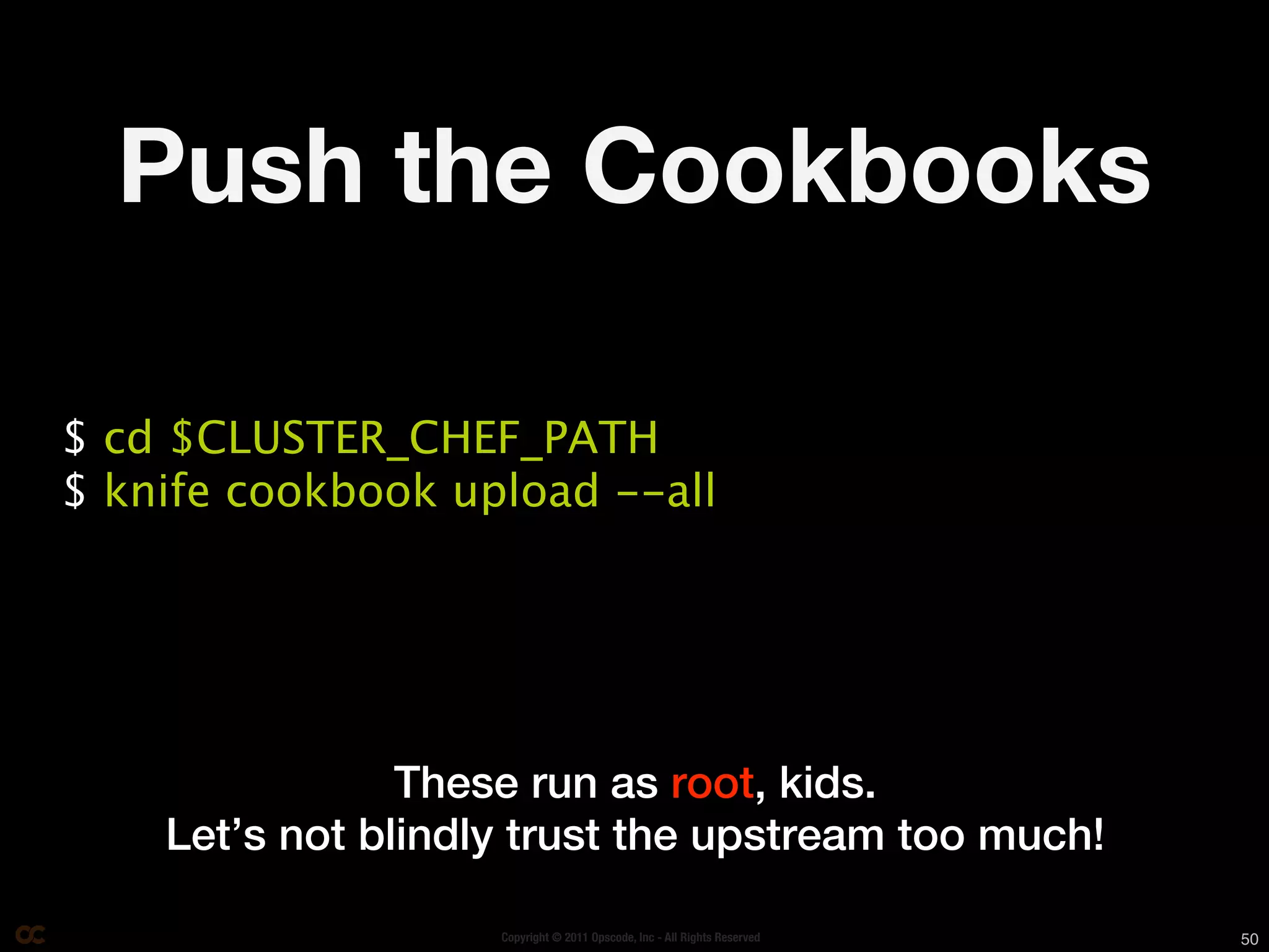 Push the Cookbooks

$ cd $CLUSTER_CHEF_PATH
$ knife cookbook upload --all




                These run as root, kids.
    Let’s not blindly trust the upstream too much!

                    Copyright © 2011 Opscode, Inc - All Rights Reserved   50
 