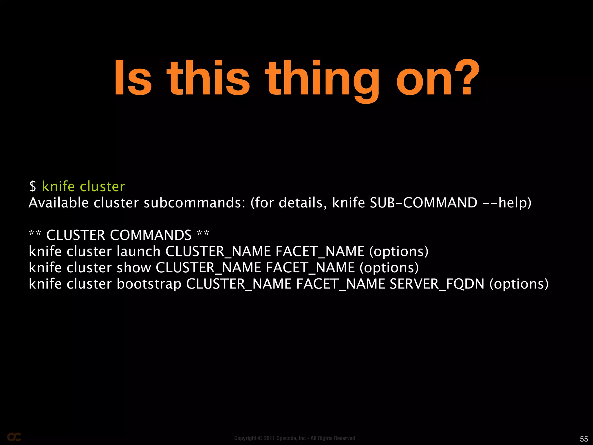 Is this thing on?
$ knife cluster
Available cluster subcommands: (for details, knife SUB-COMMAND --help)

** CLUSTER COMMANDS **
knife cluster launch CLUSTER_NAME FACET_NAME (options)
knife cluster show CLUSTER_NAME FACET_NAME (options)
knife cluster bootstrap CLUSTER_NAME FACET_NAME SERVER_FQDN (options)




                            Copyright © 2011 Opscode, Inc - All Rights Reserved   55
 