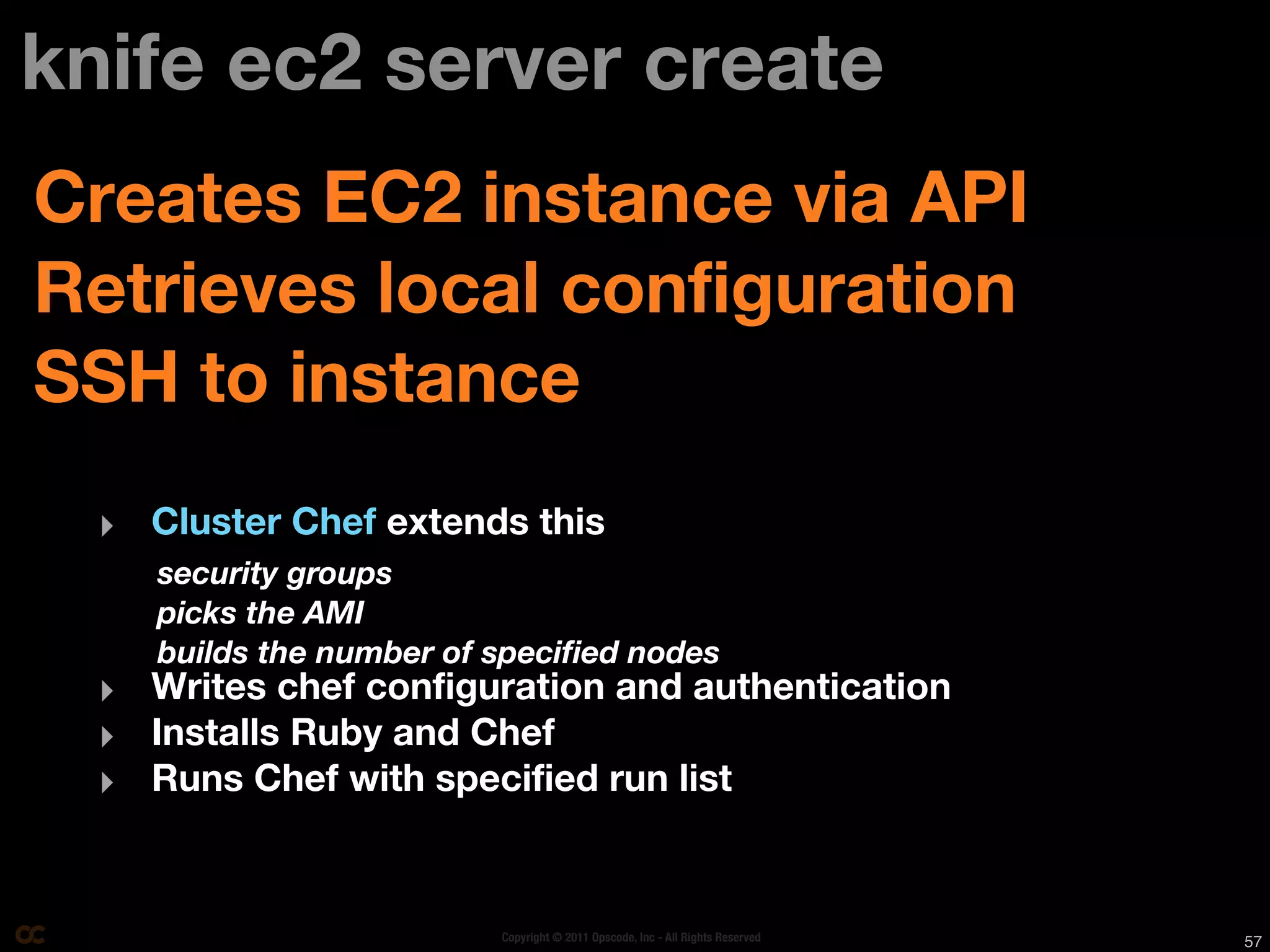 knife ec2 server create
Creates EC2 instance via API
Retrieves local configuration
SSH to instance
  ‣ Cluster Chef extends this
     security groups
     picks the AMI
     builds the number of speciﬁed nodes
  ‣ Writes chef configuration and authentication
  ‣ Installs Ruby and Chef
  ‣ Runs Chef with specified run list


                          Copyright © 2011 Opscode, Inc - All Rights Reserved   57
 