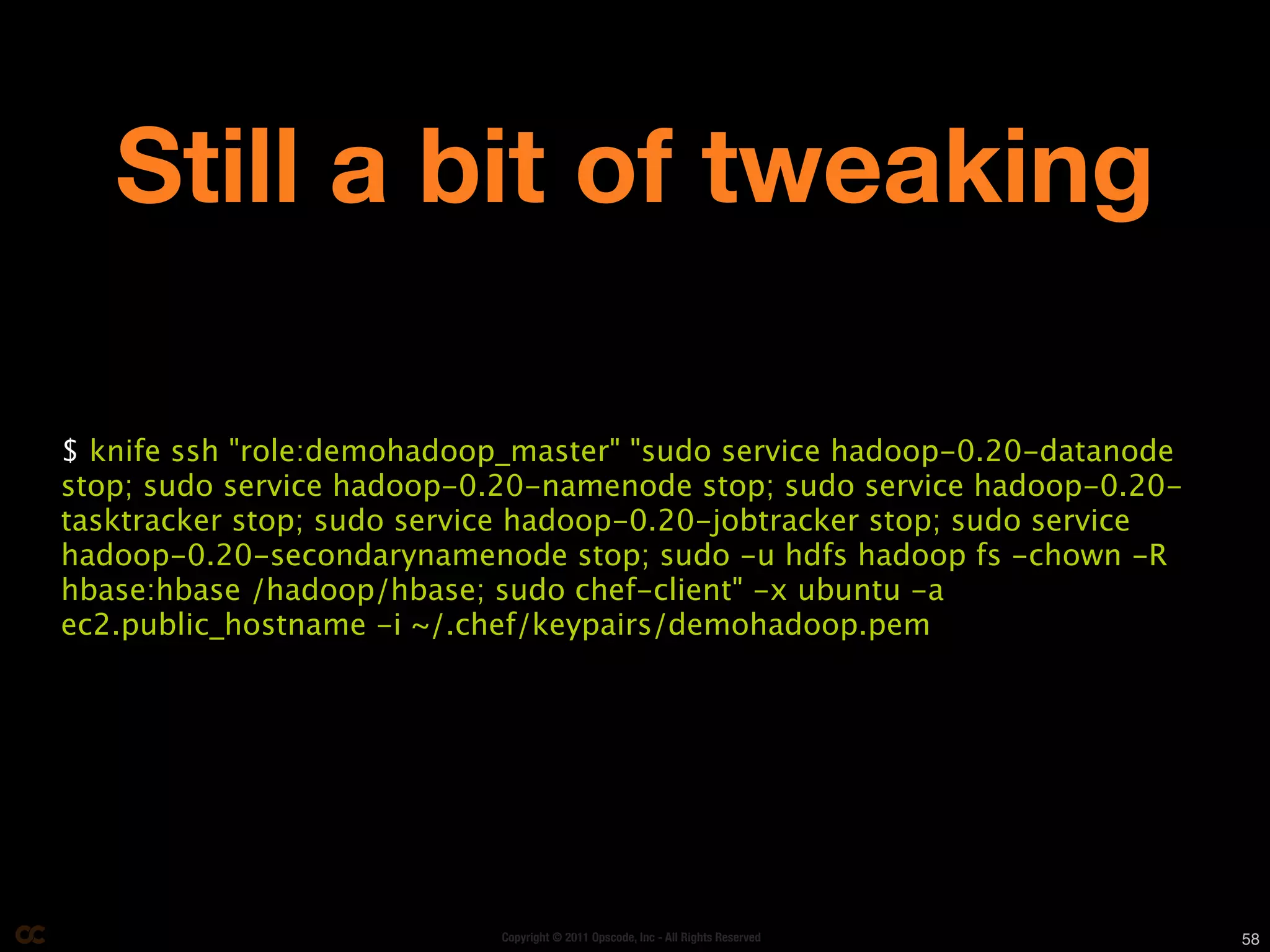 Still a bit of tweaking

$ knife ssh "role:demohadoop_master" "sudo service hadoop-0.20-datanode
stop; sudo service hadoop-0.20-namenode stop; sudo service hadoop-0.20-
tasktracker stop; sudo service hadoop-0.20-jobtracker stop; sudo service
hadoop-0.20-secondarynamenode stop; sudo -u hdfs hadoop fs -chown -R
hbase:hbase /hadoop/hbase; sudo chef-client" -x ubuntu -a
ec2.public_hostname -i ~/.chef/keypairs/demohadoop.pem




                            Copyright © 2011 Opscode, Inc - All Rights Reserved   58
 
